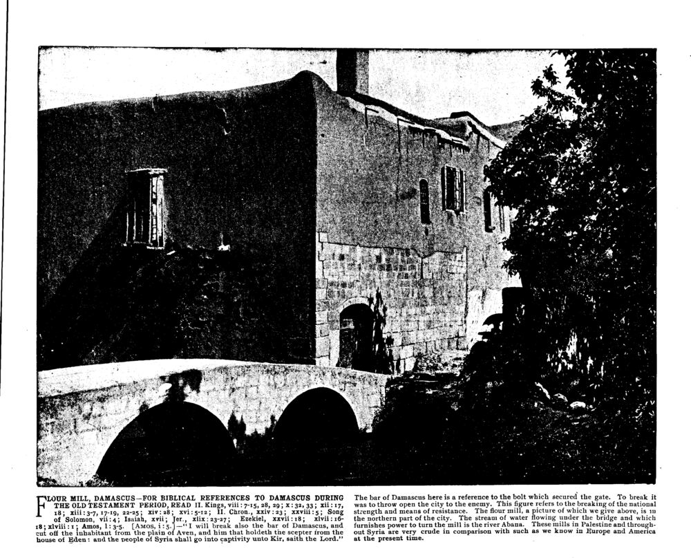 FLOUR MILL, DAMASCUS—FOR BIBLICAL REFERENCES TO DAMASCUS DURING THE OLD TESTAMENT PERIOD, READ II. Kings, viii:7-15, 28, 29; x:32, 33; xii:17, 18; xiii:3-7, 17-19, 22-25; xiv:28; xvi:5-12; II. Chron., xxiv:23; xxviii:5; Song of Solomon, vii:4; Isaiah, xvii; Jer., xlix:23-27; Ezekiel, xxvii:18; xlvii:16-18; xlviii:1; Amos, 1:3-5. [<span class=